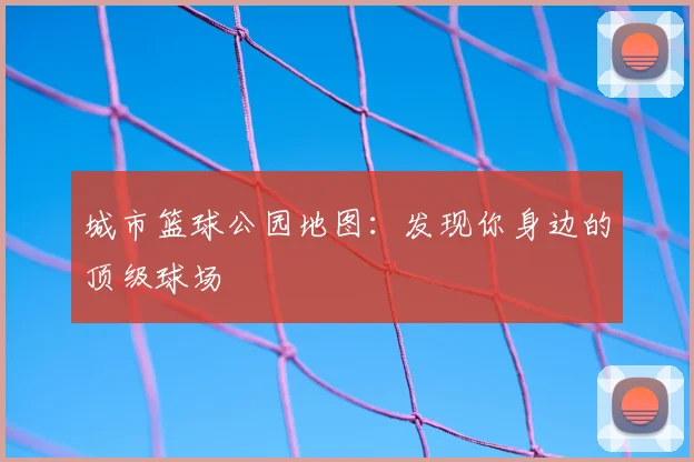 城市篮球公园地图：发现你身边的顶级球场
