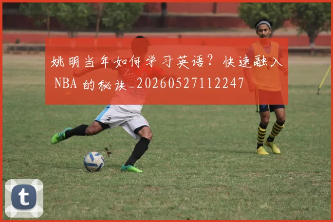 姚明当年如何学习英语？快速融入 NBA 的秘诀_20260527112247
