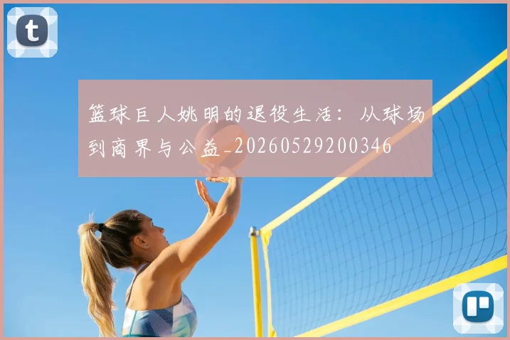篮球巨人姚明的退役生活：从球场到商界与公益_20260529200346
