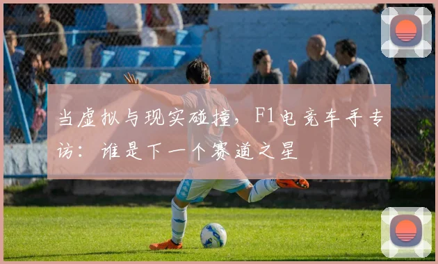 当虚拟与现实碰撞,F1电竞车手专访:谁是下一个赛道之星